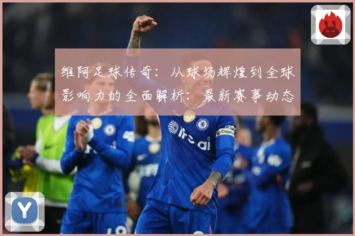 维阿足球传奇：从球场辉煌到全球影响力的全面解析：最新赛事动态与深度分析