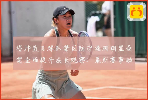 塔帅直言球队禁区防守漏洞明显亟需全面提升成长观察：最新赛事动态与深度分析