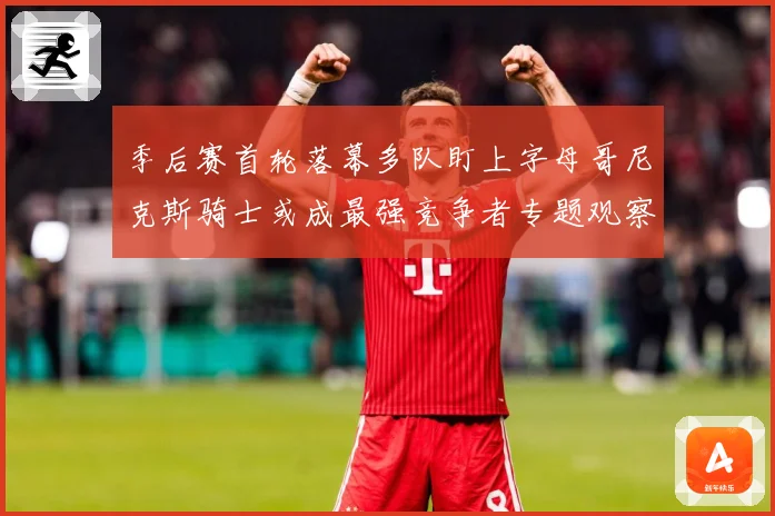 季后赛首轮落幕多队盯上字母哥尼克斯骑士或成最强竞争者专题观察：最新赛事动态与深度分析