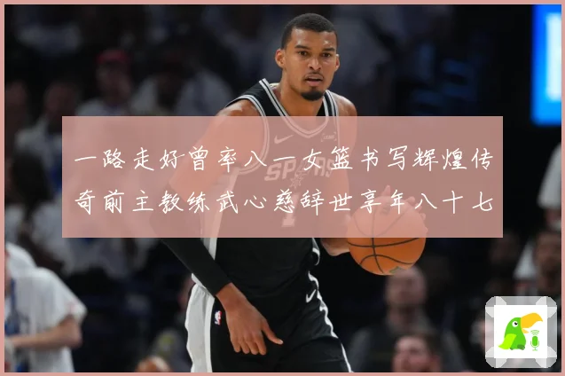 一路走好曾率八一女篮书写辉煌传奇前主教练武心慈辞世享年八十七赛场复盘：最新赛事动态与深度分析