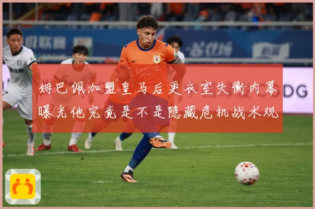 姆巴佩加盟皇马后更衣室失衡内幕曝光他究竟是不是隐藏危机战术观察：最新赛事动态与深度分析