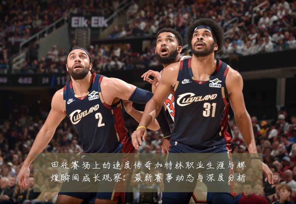 田径赛场上的速度传奇加特林职业生涯与辉煌瞬间成长观察:最新赛事动态与深度分析