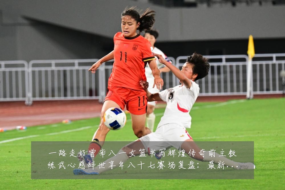 一路走好曾率八一女篮书写辉煌传奇前主教练武心慈辞世享年八十七赛场复盘：最新赛事动态与深度分析