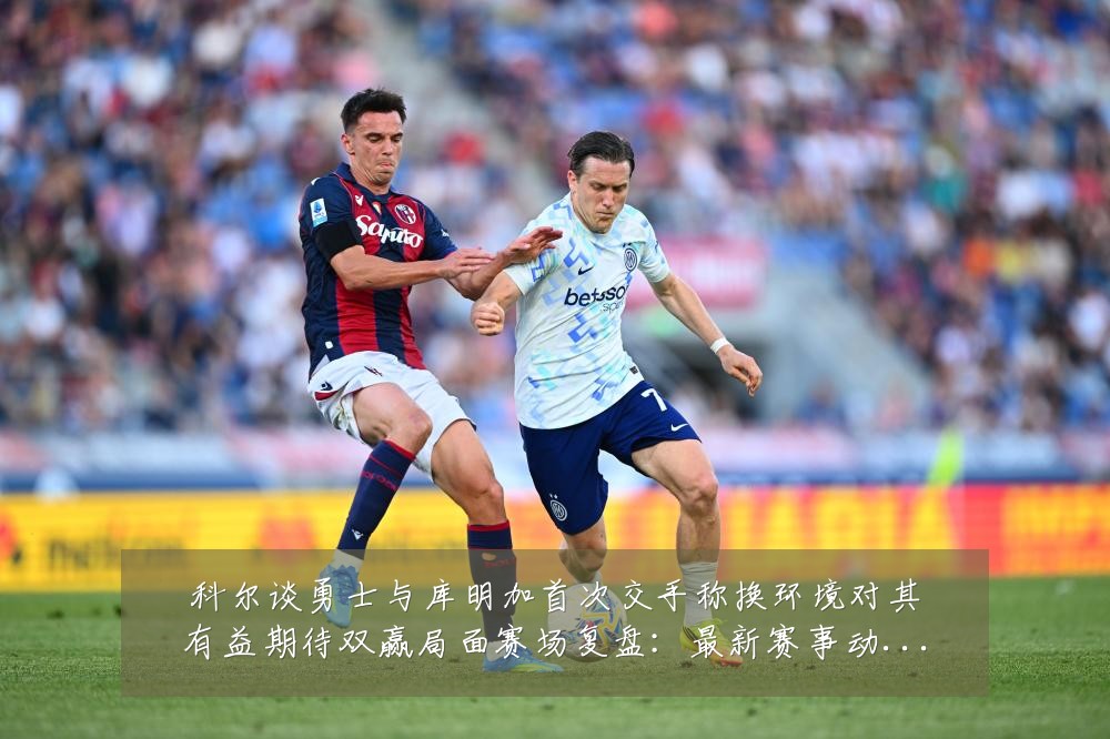 科尔谈勇士与库明加首次交手称换环境对其有益期待双赢局面赛场复盘：最新赛事动态与深度分析